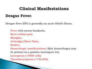 Dengue Fever:
Dengue fever (DF) is generally an acute febrile illness.
Fever with severe headache,
Retro-orbital pain.
Myalgias,
Arthralgia/Bone Pains,
Rashes,
Hemorrhagic manifestations: Skin hemorrhages may
be present as a positive tourniquet test.
Leucopenia (<5000 cells)
Thrombocytopenia (<150,000).
 