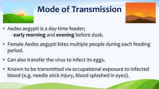 Mode of Transmission
• Aedes aegypti is a day-time feeder;
- early morning and evening before dusk.
• Female Aedes aegypti bites multiple people during each feeding
period.
• Can also transfer the virus to infect its eggs.
• Known to be transmitted via occupational exposure to infected
blood (e.g. needle stick injury, blood splashed in eyes).
 