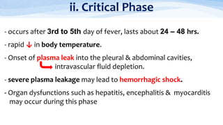 ii. Critical Phase
- occurs after 3rd to 5th day of fever, lasts about 24 – 48 hrs.
- rapid ↓ in body temperature.
- Onset of plasma leak into the pleural & abdominal cavities,
intravascular fluid depletion.
- severe plasma leakage may lead to hemorrhagic shock.
- Organ dysfunctions such as hepatitis, encephalitis & myocarditis
may occur during this phase
 