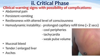 • Abdominal pain
• Persistent vomiting
• Restlessness with altered level of consciousness
• Hemodynamic instability: - prolonged capillary refill time (> 2 secs)
- cool peripheries
- tachycardia
- weak pulse volume
• Mucosal bleed
• Tender / enlarged liver
• Ascites
ii. Critical Phase
Clinical warning signs with possibility of complications:
 