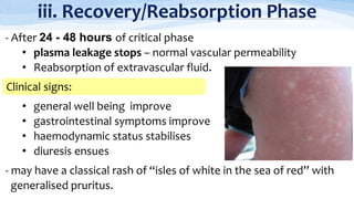 iii. Recovery/Reabsorption Phase
- After 24 - 48 hours of critical phase
• plasma leakage stops – normal vascular permeability
• Reabsorption of extravascular fluid.
• general well being improve
• gastrointestinal symptoms improve
• haemodynamic status stabilises
• diuresis ensues
- may have a classical rash of “isles of white in the sea of red” with
generalised pruritus.
Clinical signs:
 