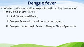 Dengue fever
- infected patients are either asymptomatic or they have one of
three clinical presentations:
i. Undifferentiated Fever;
ii. Dengue Fever with or without hemorrhage; or
iii. Dengue Hemorrhagic Fever or Dengue Shock Syndrome.
 