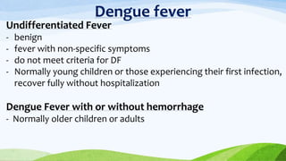 Dengue fever
Undifferentiated Fever
- benign
- fever with non-specific symptoms
- do not meet criteria for DF
- Normally young children or those experiencing their first infection,
recover fully without hospitalization
Dengue Fever with or without hemorrhage
- Normally older children or adults
 