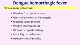 • Bleeding from gums or nose
• hematuria, melena or hemoptysis
• Bleeding under the skin
• Positive tourniquet test
• Difficult or rapid breathing
• Irritability or restlessness
• Hemodynamic instability
Clinical manifestations:
Dengue hemorrhagic fever
 
