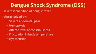 Dengue Shock Syndrome (DSS)
- severest condition of dengue fever
- characterized by:
• Severe abdominal pain
• Hemoptysis
• Altered level of consciousness
• Fluctuation in body temperature
• Hypotension
 