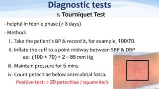Diagnostic tests
1. Tourniquet Test
- helpful in febrile phase (< 3 days)
- Method:
i . Take the patient's BP & record it, for example, 100/70.
ii. Inflate the cuff to a point midway between SBP & DBP
ex: (100 + 70) ÷ 2 = 85 mm Hg
iii. Maintain pressure for 5 mins.
iv. Count petechiae below antecubital fossa.
Positive test: > 20 petechiae / square inch
 