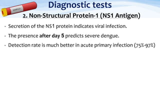 Diagnostic tests
2. Non-Structural Protein-1 (NS1 Antigen)
- Secretion of the NS1 protein indicates viral infection.
- The presence after day 5 predicts severe dengue.
- Detection rate is much better in acute primary infection (75%-97%)
 