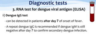 Diagnostic tests
3. RNA test for dengue viral antigen (ELISA)
ii) Dengue IgG test
- can be detected in patients after day 7 of onset of fever.
- A repeat dengue IgG is recommended if dengue IgM is still
negative after day 7 to confirm secondary dengue infection.
 