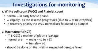 Investigations for monitoring
1. White cell count (WCC) and Platelet count
• normal – in early febrile phase
• ↓ rapidly - as the disease progresses (due to ↓of neutrophils)
• In recovery phase, the WCC normalises followed by platelet
2. Haematocrit (HCT)
- ↑ (>20%) a marker of plasma leakage
- normal are: ~ male – 42 to 46%
~ female – 40
- should be done on first visit in suspected dengue fever
 