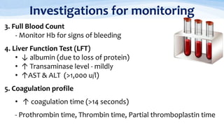 Investigations for monitoring
3. Full Blood Count
- Monitor Hb for signs of bleeding
4. Liver Function Test (LFT)
• ↓ albumin (due to loss of protein)
• ↑ Transaminase level - mildly
• ↑AST & ALT (>1,000 u/l)
5. Coagulation profile
• ↑ coagulation time (>14 seconds)
- Prothrombin time, Thrombin time, Partial thromboplastin time
 