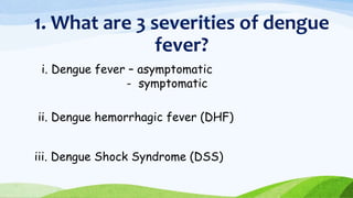 1. What are 3 severities of dengue
fever?
i. Dengue fever – asymptomatic
- symptomatic
ii. Dengue hemorrhagic fever (DHF)
iii. Dengue Shock Syndrome (DSS)
 