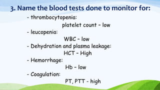 3. Name the blood tests done to monitor for:
- thrombocytopenia:
platelet count – low
- leucopenia:
WBC – low
- Dehydration and plasma leakage:
HCT – High
- Hemorrhage:
Hb – low
- Coagulation:
PT, PTT - high
 