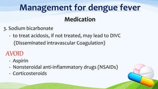 Management for dengue fever
Medication
3. Sodium bicarbonate
- to treat acidosis, if not treated, may lead to DIVC
(Disseminated intravascular Coagulation)
AVOID
- Aspirin
- Nonsteroidal anti-inflammatory drugs (NSAIDs)
- Corticosteroids
 