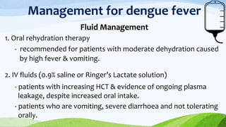 Management for dengue fever
Fluid Management
1. Oral rehydration therapy
- recommended for patients with moderate dehydration caused
by high fever & vomiting.
2. IV fluids (0.9% saline or Ringer’s Lactate solution)
- patients with increasing HCT & evidence of ongoing plasma
leakage, despite increased oral intake.
- patients who are vomiting, severe diarrhoea and not tolerating
orally.
 