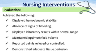 Achieved the following:
 Displayed hemodynamic stability.
 Absence of signs of bleeding.
 Displayed laboratory results within normal range
 Maintained optimum fluid volume
 Reported pain is relieved or controlled.
 Demonstrated adequate tissue perfusion.
Evaluation:
Nursing Interventions
 