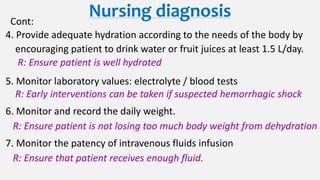 Nursing diagnosisCont:
4. Provide adequate hydration according to the needs of the body by
encouraging patient to drink water or fruit juices at least 1.5 L/day.
R: Ensure patient is well hydrated
5. Monitor laboratory values: electrolyte / blood tests
R: Early interventions can be taken if suspected hemorrhagic shock
6. Monitor and record the daily weight.
R: Ensure patient is not losing too much body weight from dehydration
7. Monitor the patency of intravenous fluids infusion
R: Ensure that patient receives enough fluid.
 
