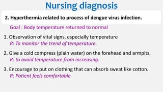 2. Hyperthermia related to process of dengue virus infection.
Goal : Body temperature returned to normal
1. Observation of vital signs, especially temperature
R: To monitor the trend of temperature.
2. Give a cold compress (plain water) on the forehead and armpits.
R: to avoid temperature from increasing.
3. Encourage to put on clothing that can absorb sweat like cotton.
R: Patient feels comfortable
Nursing diagnosis
 