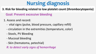 3. Risk for bleeding related to low platelet count (thrombocytopenia)
Goal: Prevent excessive bleeding
1. Assess and record:
- vital signs (pulse, blood pressure, capillary refill)
- circulation in the extremities (temperature, color)
- Stools, PV Bleeding
- Mucosal bleeding
- Skin (hematoma, petechial)
R: to detect early signs of hemorrhage
Nursing diagnosis
 