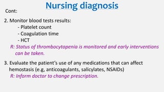 Nursing diagnosisCont:
2. Monitor blood tests results:
- Platelet count
- Coagulation time
- HCT
R: Status of thrombocytopenia is monitored and early interventions
can be taken.
3. Evaluate the patient’s use of any medications that can affect
hemostasis (e.g, anticoagulants, salicylates, NSAIDs)
R: Inform doctor to change prescription.
 