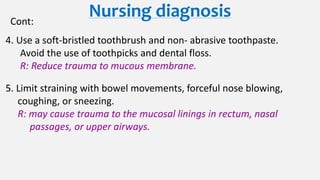 Nursing diagnosisCont:
4. Use a soft-bristled toothbrush and non- abrasive toothpaste.
Avoid the use of toothpicks and dental floss.
R: Reduce trauma to mucous membrane.
5. Limit straining with bowel movements, forceful nose blowing,
coughing, or sneezing.
R: may cause trauma to the mucosal linings in rectum, nasal
passages, or upper airways.
 