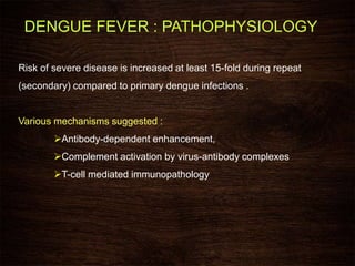 Risk of severe disease is increased at least 15-fold during repeat
(secondary) compared to primary dengue infections .
Various mechanisms suggested :
Antibody-dependent enhancement,
Complement activation by virus-antibody complexes
T-cell mediated immunopathology
DENGUE FEVER : PATHOPHYSIOLOGY
 