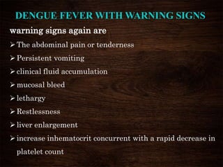 warning signs again are
The abdominal pain or tenderness
Persistent vomiting
clinical fluid accumulation
mucosal bleed
lethargy
Restlessness
liver enlargement
increase inhematocrit concurrent with a rapid decrease in
platelet count
DENGUE FEVER WITH WARNING SIGNS
 