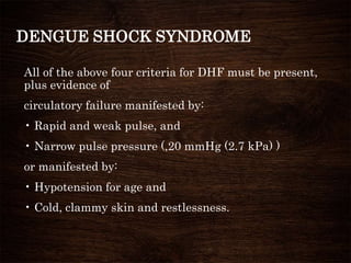 DENGUE SHOCK SYNDROME
All of the above four criteria for DHF must be present,
plus evidence of
circulatory failure manifested by:
• Rapid and weak pulse, and
• Narrow pulse pressure (,20 mmHg (2.7 kPa) )
or manifested by:
• Hypotension for age and
• Cold, clammy skin and restlessness.
 