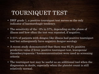 TOURNIQUET TEST
• DHF grade 1, a positive tourniquet test serves as the only
indicator of haemorrhagic tendency.
• The sensitivity of the : 0% to 57%, depending on the phase of
illness and how often the test was repeated, if negative.
• 5-21% of patients with dengue like illness had positive tourniquet
test but subsequently have negative dengue serology
• A recent study demonstrated that there was 95.3% positive
predictive value if fever, positive tourniquet test, leucopenia/
thrombocytopaenia / haemoconcentration were used as screening
criteria
• The tourniquet test may be useful as an additional tool when the
diagnosisis in doubt, especially when the platelet count is still
relatively normal.
 