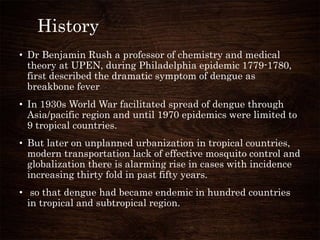 History
• Dr Benjamin Rush a professor of chemistry and medical
theory at UPEN, during Philadelphia epidemic 1779-1780,
first described the dramatic symptom of dengue as
breakbone fever
• In 1930s World War facilitated spread of dengue through
Asia/pacific region and until 1970 epidemics were limited to
9 tropical countries.
• But later on unplanned urbanization in tropical countries,
modern transportation lack of effective mosquito control and
globalization there is alarming rise in cases with incidence
increasing thirty fold in past fifty years.
• so that dengue had became endemic in hundred countries
in tropical and subtropical region.
 