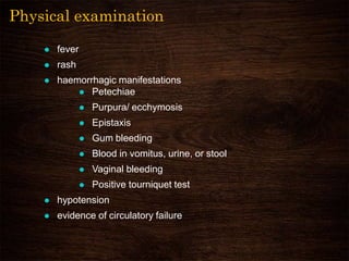 Physical examination
 fever
 rash
 haemorrhagic manifestations
 Petechiae
 Purpura/ ecchymosis
 Epistaxis
 Gum bleeding
 Blood in vomitus, urine, or stool
 Vaginal bleeding
 Positive tourniquet test
 hypotension
 evidence of circulatory failure
 