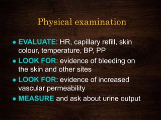 Physical examination
 EVALUATE: HR, capillary refill, skin
colour, temperature, BP, PP
 LOOK FOR: evidence of bleeding on
the skin and other sites
 LOOK FOR: evidence of increased
vascular permeability
 MEASURE and ask about urine output
 