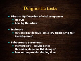 Diagnostic tests
 Direct – By Detection of viral component
 RT PCR
 NS1 Ag Detection
 Indirectly
 By serology dengue IgM & IgG Rapid Strip test
(serial/paired)
 Labouratory parameters
 Hematology - (Leukopenia,
thrombocytopenia, Hct changes);
 low serum protein; clotting time
 