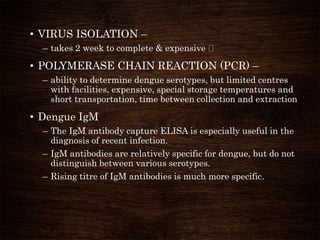 • VIRUS ISOLATION –
– takes 2 week to complete & expensive
• POLYMERASE CHAIN REACTION (PCR) –
– ability to determine dengue serotypes, but limited centres
with facilities, expensive, special storage temperatures and
short transportation, time between collection and extraction
• Dengue IgM
– The IgM antibody capture ELISA is especially useful in the
diagnosis of recent infection.
– IgM antibodies are relatively specific for dengue, but do not
distinguish between various serotypes.
– Rising titre of IgM antibodies is much more specific.
 