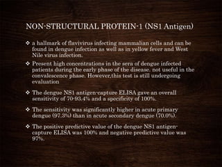 NON-STRUCTURAL PROTEIN-1 (NS1 Antigen)
 a hallmark of flavivirus infecting mammalian cells and can be
found in dengue infection as well as in yellow fever and West
Nile virus infection.
 Present high concentrations in the sera of dengue infected
patients during the early phase of the disease. not useful in the
convalescence phase. However,this test is still undergoing
evaluation
 The dengue NS1 antigen-capture ELISA gave an overall
sensitivity of 70-93.4% and a specificity of 100%.
 The sensitivity was significantly higher in acute primary
dengue (97.3%) than in acute secondary dengue (70.0%).
 The positive predictive value of the dengue NS1 antigen-
capture ELISA was 100% and negative predictive value was
97%.
 