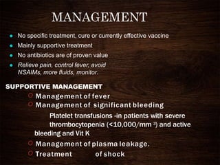 MANAGEMENT
 No specific treatment, cure or currently effective vaccine
 Mainly supportive treatment
 No antibiotics are of proven value
 Relieve pain, control fever, avoid
NSAIMs, more fluids, monitor.
SUPPORTIVE MANAGEMENT
O Management of fever
O Management of significant bleeding
Platelet transfusions -in patients with severe
thrombocytopenia (<10,000/mm 3) and active
bleeding and Vit K
O Management of plasma leakage.
O Treatment of shock
 