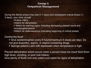 During the febrile phase (may last 2–7 days) and subsequent critical phase (1–
2 days), your clinic should
▶Follow CBCs
▶Watch for dehydration
▶ Watch for warning signs, including decreasing platelet count and
increasinghematocrit
▶Watch for defervescence (indicating beginning of critical phase)
Group A
Outpatient Management
Control the fever
▶ Give acetaminophen every 6 hours(maximum 4 doses per day). Do
not give ibuprofen, aspirin, or aspirin-containing drugs.
▶ Sponge patient’s skin with tepidwater when temperature is high.
Prevent dehydration which occurs when a person loses too much fluid (from
high fever, vomiting, or poor oral intake).
Give plenty of fluids (not only water) and watch for signs of dehydration.
 
