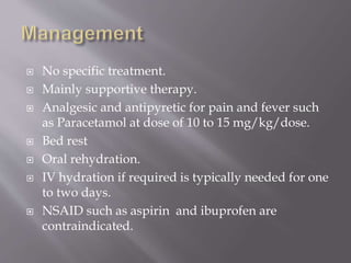  No specific treatment.
 Mainly supportive therapy.
 Analgesic and antipyretic for pain and fever such
as Paracetamol at dose of 10 to 15 mg/kg/dose.
 Bed rest
 Oral rehydration.
 IV hydration if required is typically needed for one
to two days.
 NSAID such as aspirin and ibuprofen are
contraindicated.
 