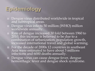  Dengue virus distributed worldwide in tropical
and subtropical areas.
 Dengue virus infects 50 million (WHO) million
worldwide annually.
 Rate of dengue increased 30 fold between 1960 to
2010, this increase is believed to be due to a
combination of urbanization, population growth,
increased international travel and global warming.
 For the decade of 2000s 12 countries in southeast
Asia were estimated to have about 3 millions
infections and 6000 deaths annually.
 Dengue virus can cause dengue fever, dengue
hemorrhagic fever and dengue shock syndrome.
 