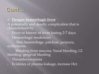  Dengue hemorrhagic fever
A potentially and deadly complication that is
characterized by
• Fever or history of fever lasting 2-7 days.
• Hemorrhagic tendencies
Skin hemorrhage: patchiae, purpura,
ecchymosis.
Bleeding from mucosa: Nasal bleeding, GI
bleeding, gingival bleeding
• Thrombocytopenia
• Evidence of plasma leakage, increase Hct.
 