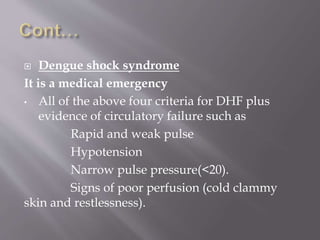  Dengue shock syndrome
It is a medical emergency
• All of the above four criteria for DHF plus
evidence of circulatory failure such as
Rapid and weak pulse
Hypotension
Narrow pulse pressure(<20).
Signs of poor perfusion (cold clammy
skin and restlessness).
 