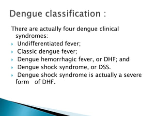 There are actually four dengue clinical
syndromes:
 Undifferentiated fever;
 Classic dengue fever;
 Dengue hemorrhagic fever, or DHF; and
 Dengue shock syndrome, or DSS.
 Dengue shock syndrome is actually a severe
form of DHF.
 