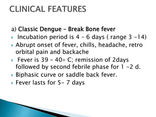 a) Classic Dengue – Break Bone fever
 Incubation period is 4 – 6 days ( range 3 -14)
 Abrupt onset of fever, chills, headache, retro
orbital pain and backache
 Fever is 39 – 40◦ C; remission of 2days
followed by second febrile phase for 1 -2 d.
 Biphasic curve or saddle back fever.
 Fever lasts for 5- 7 days
 