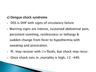 c) Dengue shock syndrome
 DSS is DHF with signs of circulatory failure
 Warning signs are intense, sustained abdominal pain,
persistent vomiting, restlessness or lethargy &
sudden change from fever to hypothermia with
sweating and prostration.
 Pt. may recover with i/v fluids, but shock may recur.
 Once shock sets in ,mortality is high, 12 -44%
 