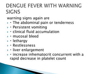 warning signs again are
 The abdominal pain or tenderness
 Persistent vomiting
 clinical fluid accumulation
 mucosal bleed
 lethargy
 Restlessness
 liver enlargement
 increase inhematocrit concurrent with a
rapid decrease in platelet count
 