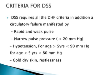  DSS requires all the DHF criteria in addition a
circulatory failure manifested by
- Rapid and weak pulse
- Narrow pulse pressure ( < 20 mm Hg)
- Hypotension, For age > 5yrs < 90 mm Hg
for age < 5 yrs < 80 mm Hg
- Cold dry skin, restlessness
 