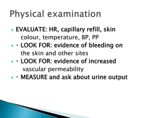  EVALUATE: HR, capillary refill, skin
colour, temperature, BP, PP
 LOOK FOR: evidence of bleeding on
the skin and other sites
 LOOK FOR: evidence of increased
vascular permeability
 MEASURE and ask about urine output
 