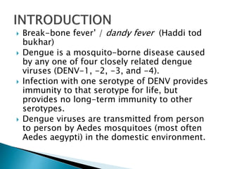  Break-bone fever’ / dandy fever (Haddi tod
bukhar)
 Dengue is a mosquito-borne disease caused
by any one of four closely related dengue
viruses (DENV-1, -2, -3, and -4).
 Infection with one serotype of DENV provides
immunity to that serotype for life, but
provides no long-term immunity to other
serotypes.
 Dengue viruses are transmitted from person
to person by Aedes mosquitoes (most often
Aedes aegypti) in the domestic environment.
 