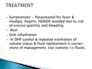  Symptomatic - Paracetamol for fever &
myalgia. Aspirin, NSAIDS avoided due to risk
of erosive gastritis and bleeding.
 Rest
 Oral rehydration
 In DHF careful & repeated estimation of
volume status & fluid replacement is corner-
stone of management. Use isotonic i/v fluids.
 
