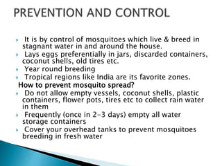  It is by control of mosquitoes which live & breed in
stagnant water in and around the house.
 Lays eggs preferentially in jars, discarded containers,
coconut shells, old tires etc.
 Year round breeding
 Tropical regions like India are its favorite zones.
How to prevent mosquito spread?
 Do not allow empty vessels, coconut shells, plastic
containers, flower pots, tires etc to collect rain water
in them
 Frequently (once in 2-3 days) empty all water
storage containers
 Cover your overhead tanks to prevent mosquitoes
breeding in fresh water
 