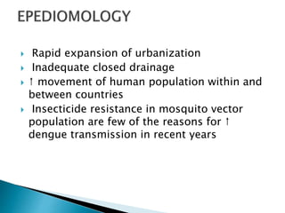  Rapid expansion of urbanization
 Inadequate closed drainage
 ↑ movement of human population within and
between countries
 Insecticide resistance in mosquito vector
population are few of the reasons for ↑
dengue transmission in recent years
 